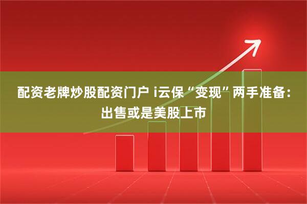 配资老牌炒股配资门户 i云保“变现”两手准备：出售或是美股上市