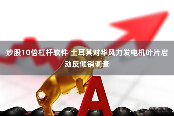 炒股10倍杠杆软件 土耳其对华风力发电机叶片启动反倾销调查