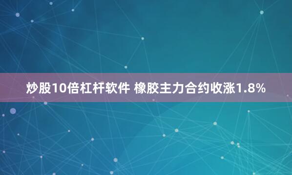 炒股10倍杠杆软件 橡胶主力合约收涨1.8%