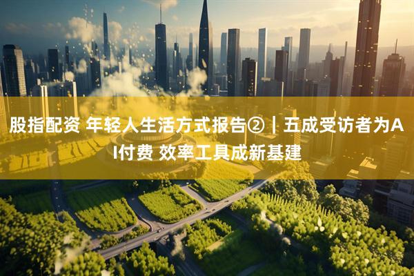 股指配资 年轻人生活方式报告②｜五成受访者为AI付费 效率工具成新基建