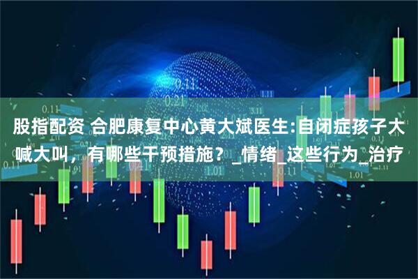 股指配资 合肥康复中心黄大斌医生:自闭症孩子大喊大叫，有哪些干预措施？_情绪_这些行为_治疗