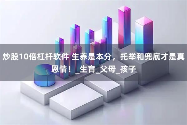 炒股10倍杠杆软件 生养是本分，托举和兜底才是真恩情！_生育_父母_孩子