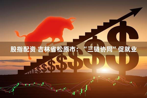 股指配资 吉林省松原市：“三链协同”促就业