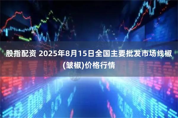 股指配资 2025年8月15日全国主要批发市场线椒(皱椒)价格行情