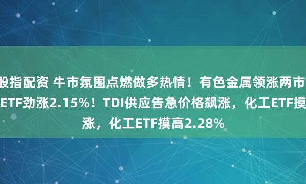 股指配资 牛市氛围点燃做多热情！有色金属领涨两市，有色龙头ETF劲涨2.15%！TDI供应告急价格飙涨，化工ETF摸高2.28%