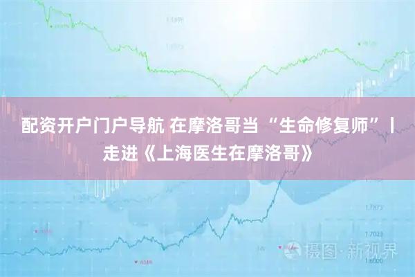配资开户门户导航 在摩洛哥当 “生命修复师”丨走进《上海医生在摩洛哥》