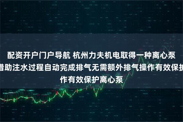 配资开户门户导航 杭州力夫机电取得一种离心泵专利，借助注水过程自动完成排气无需额外排气操作有效保护离心泵